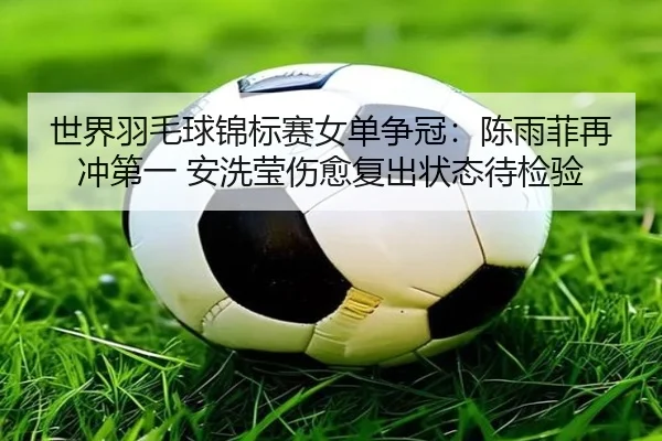 世界羽毛球锦标赛女单争冠：陈雨菲再冲第一 安洗莹伤愈复出状态待检验