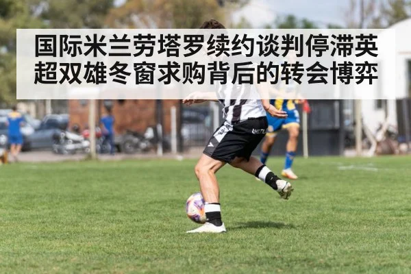 国际米兰劳塔罗续约谈判停滞英超双雄冬窗求购背后的转会博弈